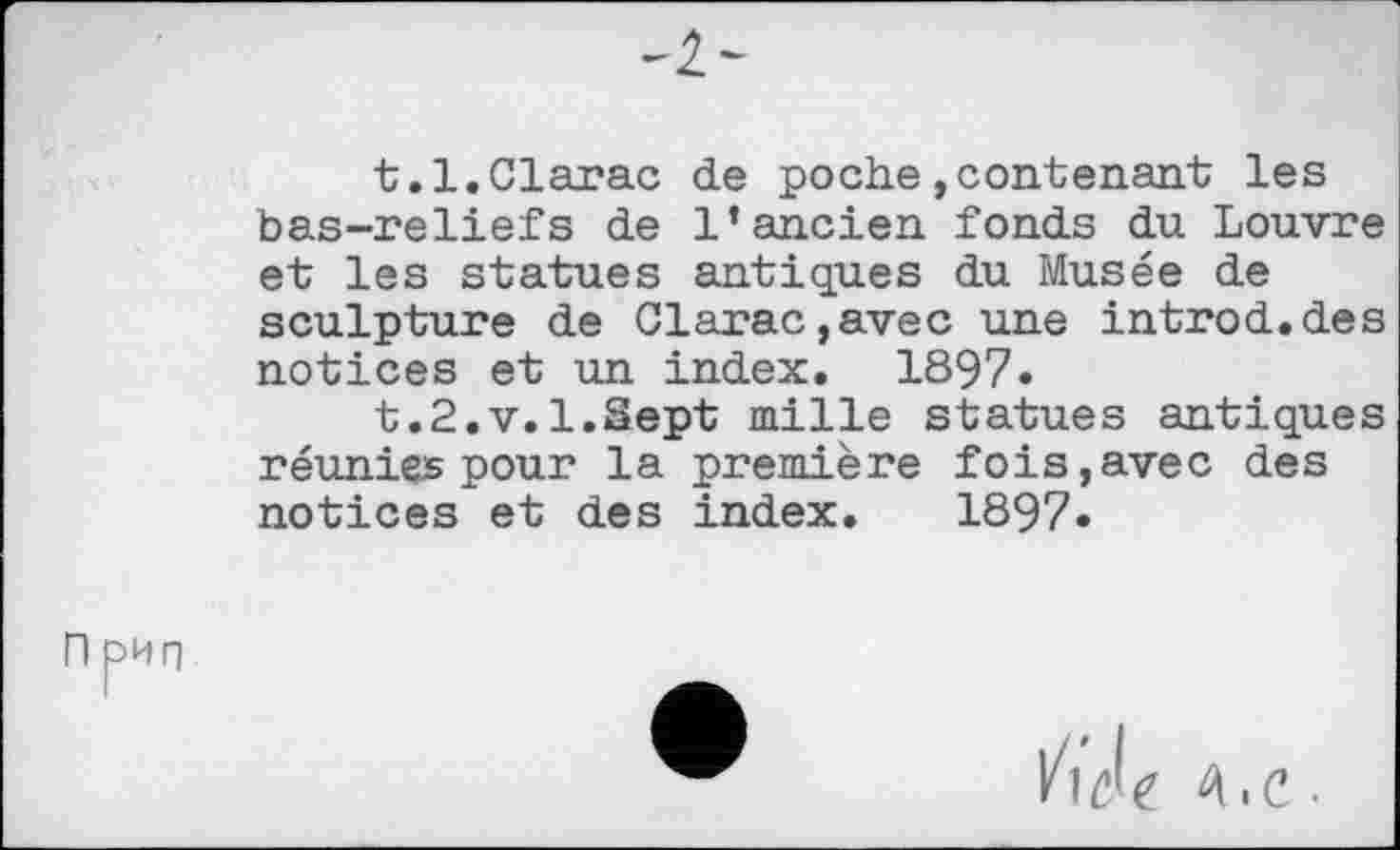 ﻿-I-
t.l.Clarac de poche,contenant les bas-reliefs de l’ancien fonds du Louvre et les statues antiques du Musée de sculpture de Clarac,avec une introd.des notices et un index. 1897.
t.2.v.l.Sept mille statues antiques réunies pour la première fois,avec des notices et des index. 1897.
П рип
/w Л.С